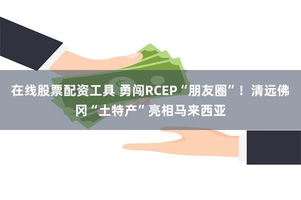 在线股票配资工具 勇闯RCEP“朋友圈”！清远佛冈“土特产”