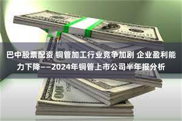 巴中股票配资 铜管加工行业竞争加剧 企业盈利能力下降——20