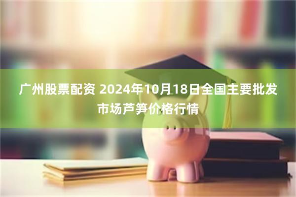 广州股票配资 2024年10月18日全国主要批发市场芦笋价格