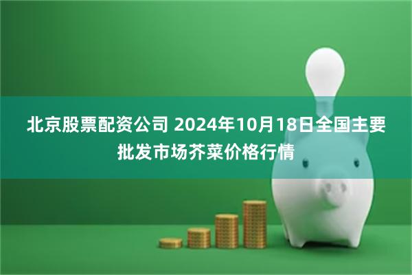 北京股票配资公司 2024年10月18日全国主要批发市场芥菜