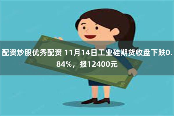 配资炒股优秀配资 11月14日工业硅期货收盘下跌0.84%，