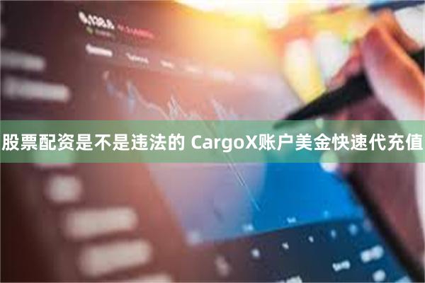 股票配资是不是违法的 CargoX账户美金快速代充值