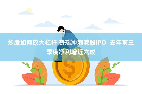 炒股如何放大杠杆 奇瑞冲刺港股IPO  去年前三季度净利增近