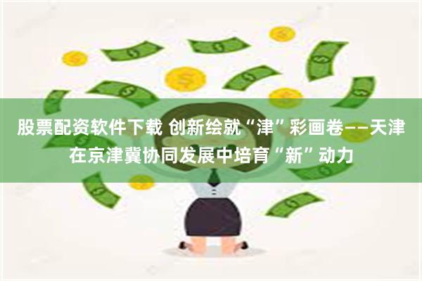 股票配资软件下载 创新绘就“津”彩画卷——天津在京津冀协同发