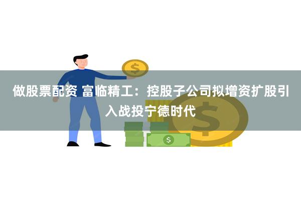 做股票配资 富临精工：控股子公司拟增资扩股引入战投宁德时代