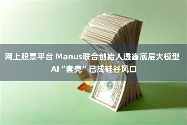 网上股票平台 Manus联合创始人透露底层大模型 AI“套壳