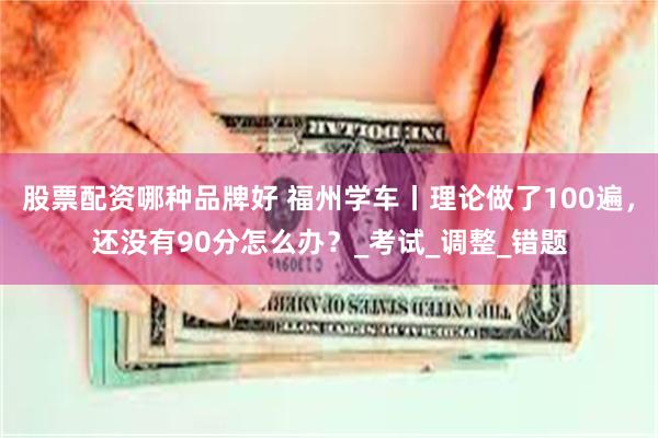 股票配资哪种品牌好 福州学车丨理论做了100遍，还没有90分