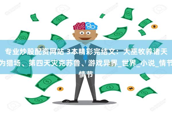 专业炒股配资网站 3本精彩完结文：大巫牧养诸天为猎场、第四天
